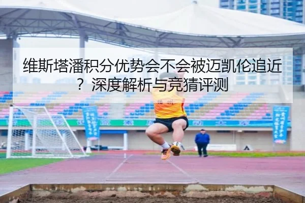 维斯塔潘积分优势会不会被迈凯伦追近？深度解析与竞猜评测